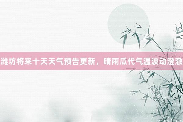 潍坊将来十天天气预告更新，晴雨瓜代气温波动澄澈