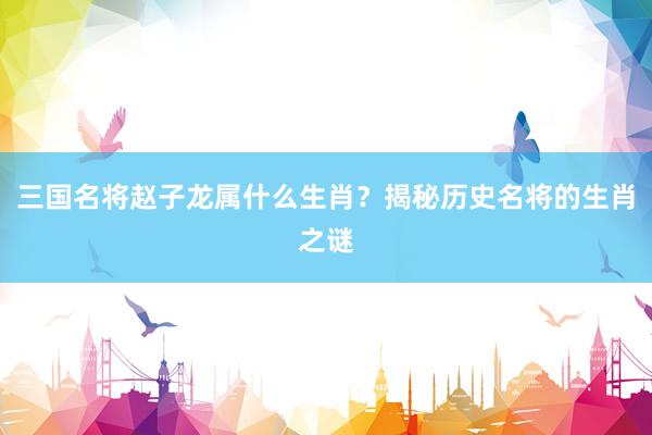 三国名将赵子龙属什么生肖？揭秘历史名将的生肖之谜