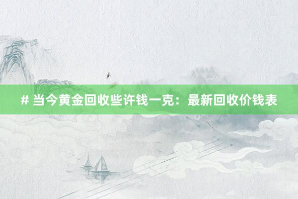 # 当今黄金回收些许钱一克：最新回收价钱表